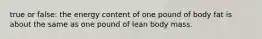 true or false: the energy content of one pound of body fat is about the same as one pound of lean body mass.