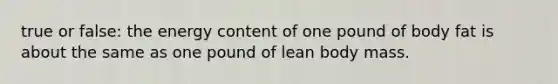 true or false: the energy content of one pound of body fat is about the same as one pound of lean body mass.