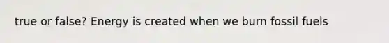 true or false? Energy is created when we burn fossil fuels