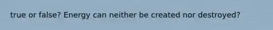 true or false? Energy can neither be created nor destroyed?