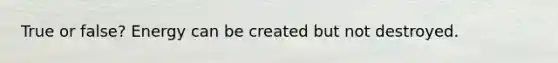 True or false? Energy can be created but not destroyed.