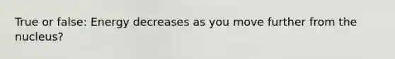 True or false: Energy decreases as you move further from the nucleus?