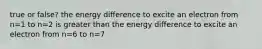 true or false? the energy difference to excite an electron from n=1 to n=2 is greater than the energy difference to excite an electron from n=6 to n=7