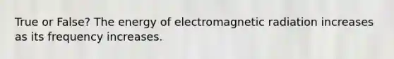 True or False? The energy of electromagnetic radiation increases as its frequency increases.