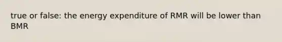 true or false: the energy expenditure of RMR will be lower than BMR