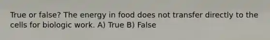 True or false? The energy in food does not transfer directly to the cells for biologic work. A) True B) False