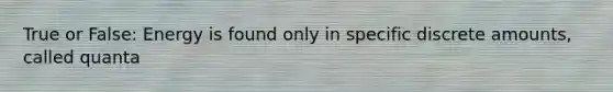 True or False: Energy is found only in specific discrete amounts, called quanta