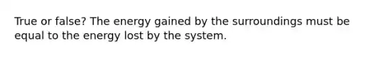 True or false? The energy gained by the surroundings must be equal to the energy lost by the system.