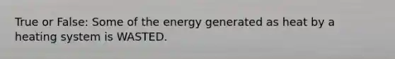 True or False: Some of the energy generated as heat by a heating system is WASTED.