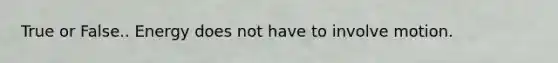 True or False.. Energy does not have to involve motion.