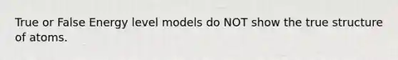 True or False Energy level models do NOT show the true structure of atoms.