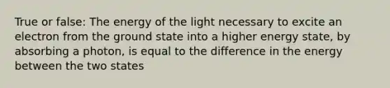 True or false: The energy of the light necessary to excite an electron from the ground state into a higher energy state, by absorbing a photon, is equal to the difference in the energy between the two states