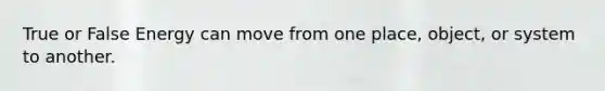 True or False Energy can move from one place, object, or system to another.