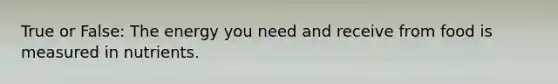 True or False: The energy you need and receive from food is measured in nutrients.