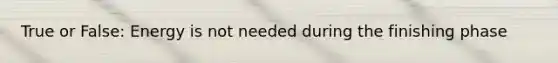 True or False: Energy is not needed during the finishing phase