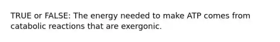 TRUE or FALSE: The energy needed to make ATP comes from catabolic reactions that are exergonic.