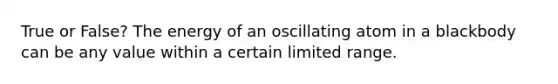 True or False? The energy of an oscillating atom in a blackbody can be any value within a certain limited range.