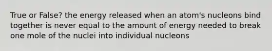 True or False? the energy released when an atom's nucleons bind together is never equal to the amount of energy needed to break one mole of the nuclei into individual nucleons