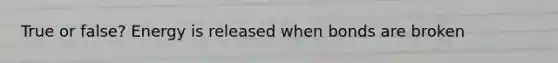 True or false? Energy is released when bonds are broken