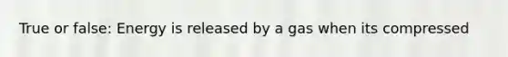 True or false: Energy is released by a gas when its compressed