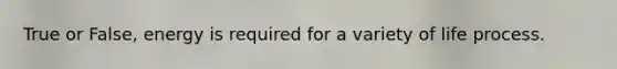 True or False, energy is required for a variety of life process.