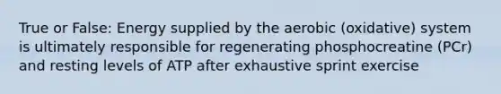 True or False: Energy supplied by the aerobic (oxidative) system is ultimately responsible for regenerating phosphocreatine (PCr) and resting levels of ATP after exhaustive sprint exercise