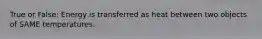 True or False: Energy is transferred as heat between two objects of SAME temperatures.
