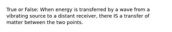 True or False: When energy is transferred by a wave from a vibrating source to a distant receiver, there IS a transfer of matter between the two points.