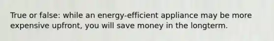 True or false: while an energy-efficient appliance may be more expensive upfront, you will save money in the longterm.