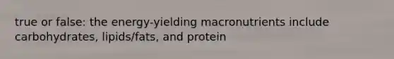 true or false: the energy-yielding macronutrients include carbohydrates, lipids/fats, and protein