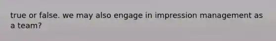 true or false. we may also engage in impression management as a team?