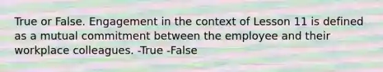 True or False. Engagement in the context of Lesson 11 is defined as a mutual commitment between the employee and their workplace colleagues. -True -False