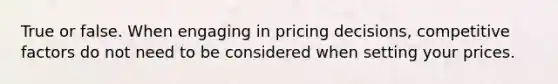 True or false. When engaging in pricing decisions, competitive factors do not need to be considered when setting your prices.