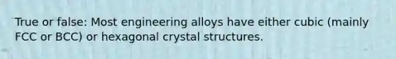 True or false: Most engineering alloys have either cubic (mainly FCC or BCC) or hexagonal crystal structures.