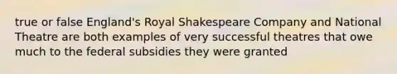 true or false England's Royal Shakespeare Company and National Theatre are both examples of very successful theatres that owe much to the federal subsidies they were granted