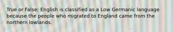 True or False: English is classified as a Low Germanic language because the people who migrated to England came from the northern lowlands.