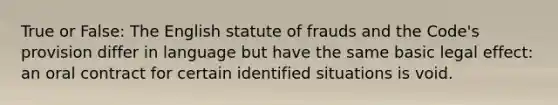 True or False: The English statute of frauds and the Code's provision differ in language but have the same basic legal effect: an oral contract for certain identified situations is void.