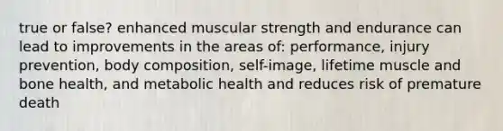 true or false? enhanced muscular strength and endurance can lead to improvements in the areas of: performance, injury prevention, body composition, self-image, lifetime muscle and bone health, and metabolic health and reduces risk of premature death