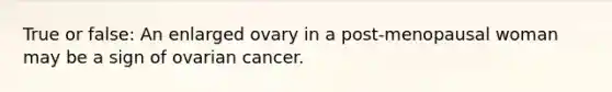 True or false: An enlarged ovary in a post-menopausal woman may be a sign of ovarian cancer.