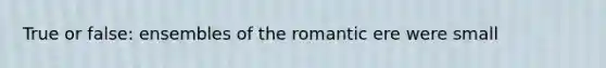 True or false: ensembles of the romantic ere were small