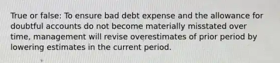 True or false: To ensure bad debt expense and the allowance for doubtful accounts do not become materially misstated over time, management will revise overestimates of prior period by lowering estimates in the current period.