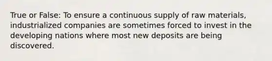True or False: To ensure a continuous supply of raw materials, industrialized companies are sometimes forced to invest in the developing nations where most new deposits are being discovered.