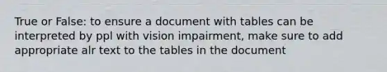 True or False: to ensure a document with tables can be interpreted by ppl with vision impairment, make sure to add appropriate alr text to the tables in the document