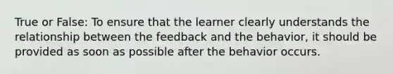 True or False: To ensure that the learner clearly understands the relationship between the feedback and the behavior, it should be provided as soon as possible after the behavior occurs.