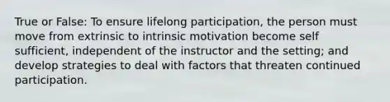 True or False: To ensure lifelong participation, the person must move from extrinsic to intrinsic motivation become self sufficient, independent of the instructor and the setting; and develop strategies to deal with factors that threaten continued participation.