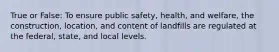 True or False: To ensure public safety, health, and welfare, the construction, location, and content of landfills are regulated at the federal, state, and local levels.