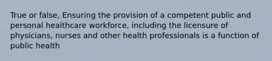 True or false, Ensuring the provision of a competent public and personal healthcare workforce, including the licensure of physicians, nurses and other health professionals is a function of public health