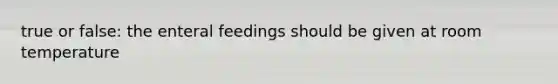 true or false: the enteral feedings should be given at room temperature