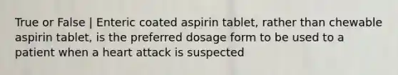 True or False | Enteric coated aspirin tablet, rather than chewable aspirin tablet, is the preferred dosage form to be used to a patient when a heart attack is suspected