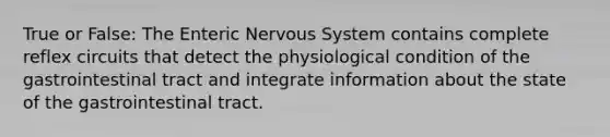 True or False: The Enteric <a href='https://www.questionai.com/knowledge/kThdVqrsqy-nervous-system' class='anchor-knowledge'>nervous system</a> contains complete reflex circuits that detect the physiological condition of the gastrointestinal tract and integrate information about the state of the gastrointestinal tract.